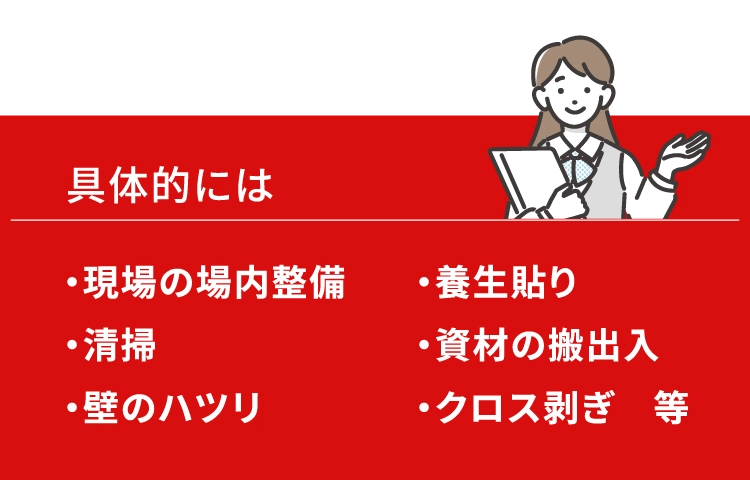 具体的には、現場の場内整備,養生貼り,清掃,資材の搬出入,壁のハツリ,クロス剥ぎ等