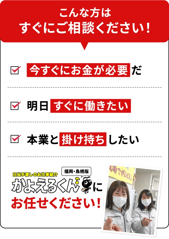 こんな方はすぐにご相談ください！今すぐにお金が必要だ、明日すぐに働きたい、本業と掛け持ちしたい。かよえるくんにお任せください！