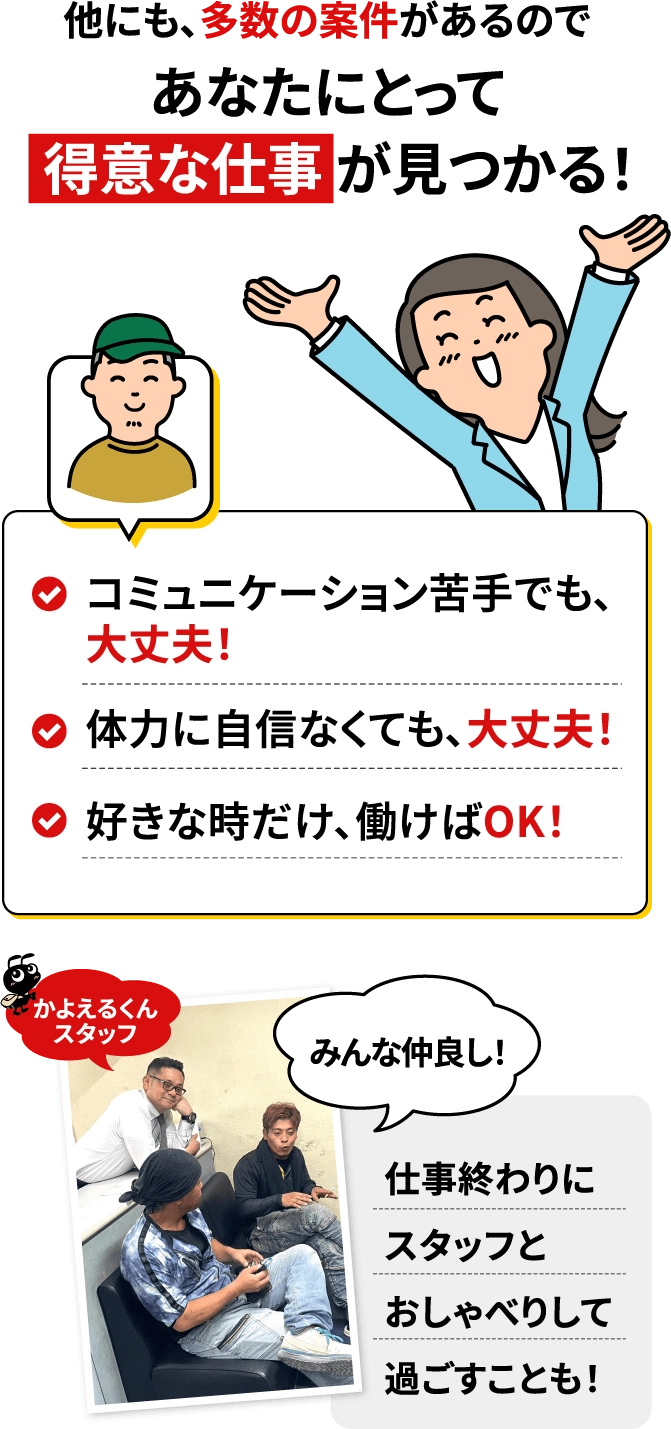 他にも、多数の案件があるのであなたにとって得意な仕事が見つかる！コミュニケーションが苦手でも大丈夫！体力に自信がなくても、大丈夫！好きな時だけ、働けばOK！みんな仲良し！仕事終わりにスタッフとおしゃべりして過ごすことも！